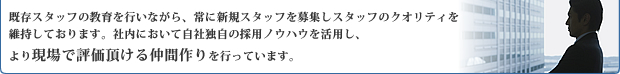 既存スタッフの教育を行いながら、常に新規スタッフを募集しスタッフのクオリティを維持しております。社内において自社独自の採用ノウハウを活用し、より現場で評価頂ける仲間作りを行っています。