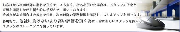 お客様から次回以降に指名を頂くケースも多く、指名を頂いた場合は、スタッフの予定と意思を確認しながら優先的に手配させて頂いております。改善点がある場合は改善点を伝え、次回以降の業務状況を確認し、スキルアップを図ります。各現場で、他社に負けないより高い評価を頂く為に、常に新しいスタッフを採用し、スタッフのクリーニングを図っています。